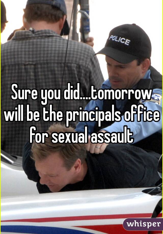Sure you did....tomorrow will be the principals office for sexual assault