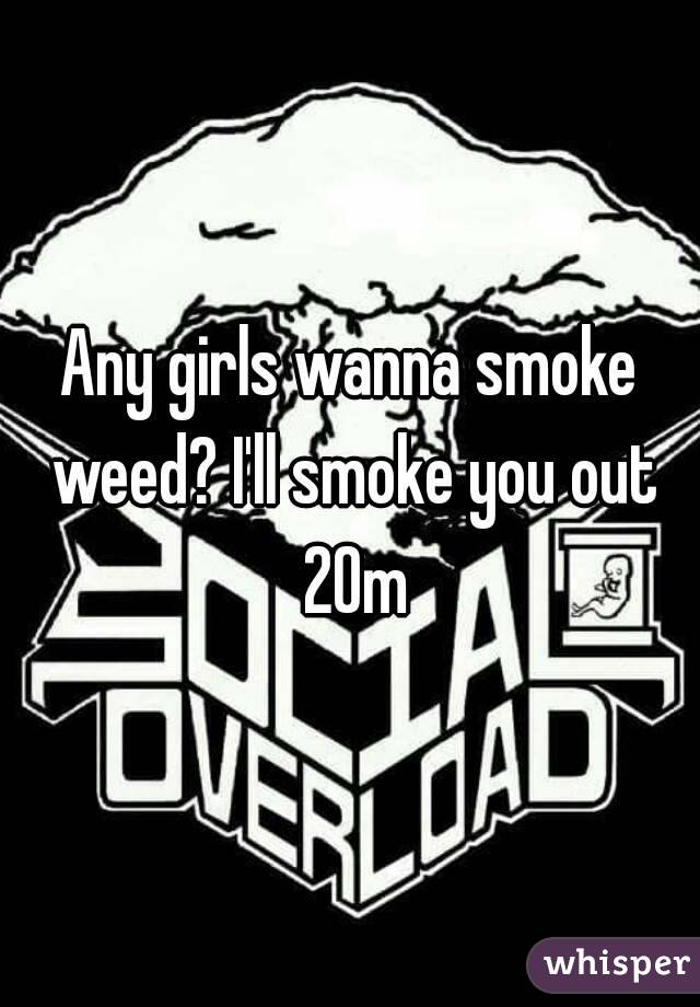 Any girls wanna smoke weed? I'll smoke you out 20m