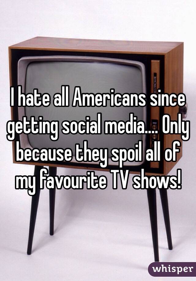 I hate all Americans since getting social media.... Only because they spoil all of my favourite TV shows!