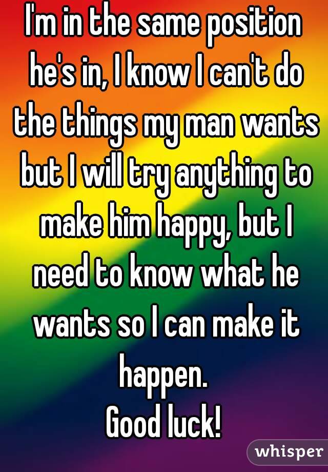 I'm in the same position he's in, I know I can't do the things my man wants but I will try anything to make him happy, but I need to know what he wants so I can make it happen. 
Good luck!