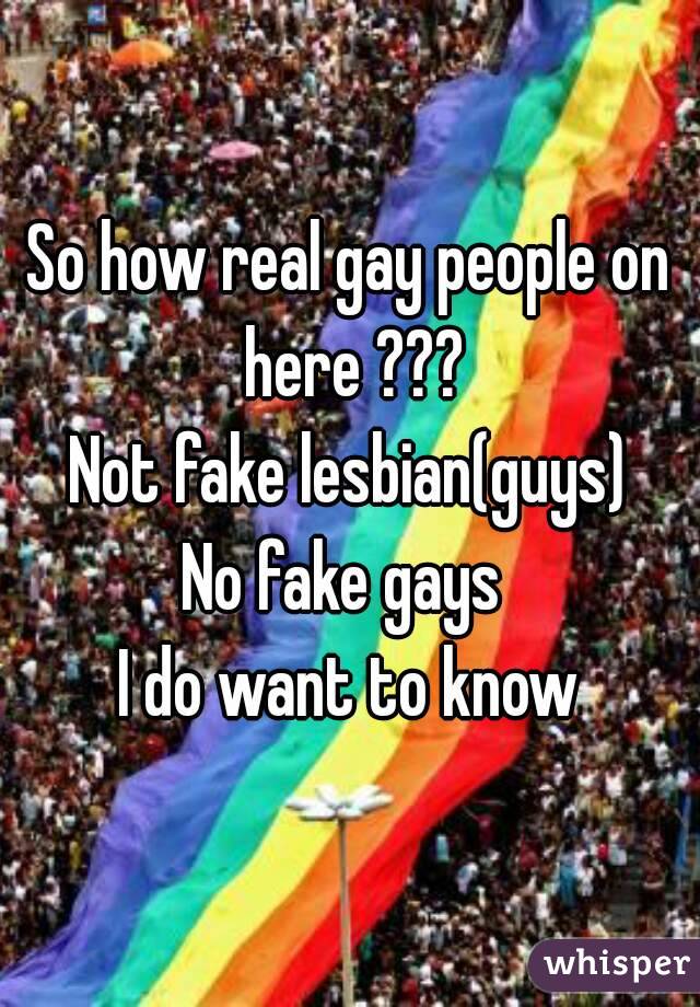 So how real gay people on here ???
Not fake lesbian(guys)
No fake gays 
I do want to know