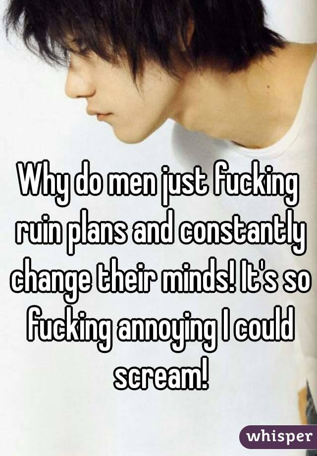 Why do men just fucking ruin plans and constantly change their minds! It's so fucking annoying I could scream!