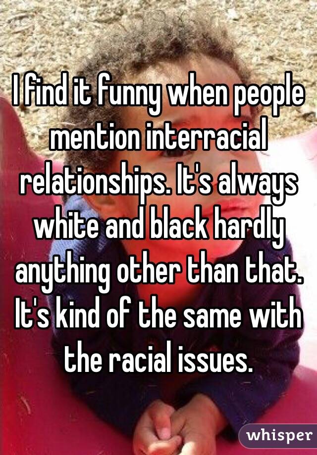 I find it funny when people mention interracial relationships. It's always white and black hardly anything other than that. It's kind of the same with the racial issues. 