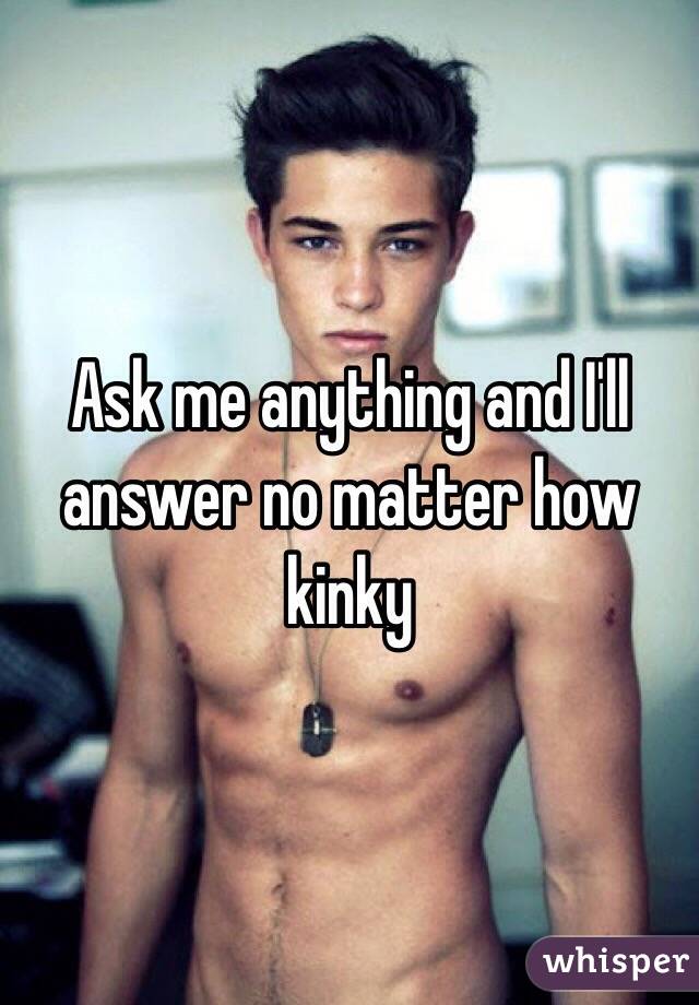 Ask me anything and I'll answer no matter how kinky