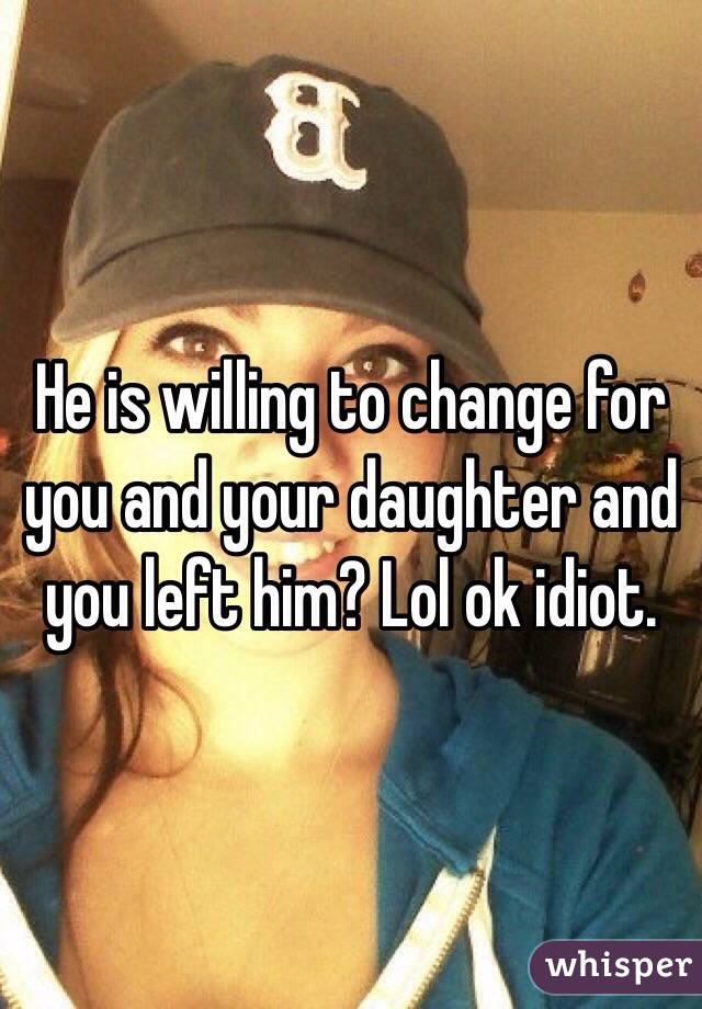 He is willing to change for you and your daughter and you left him? Lol ok idiot. 