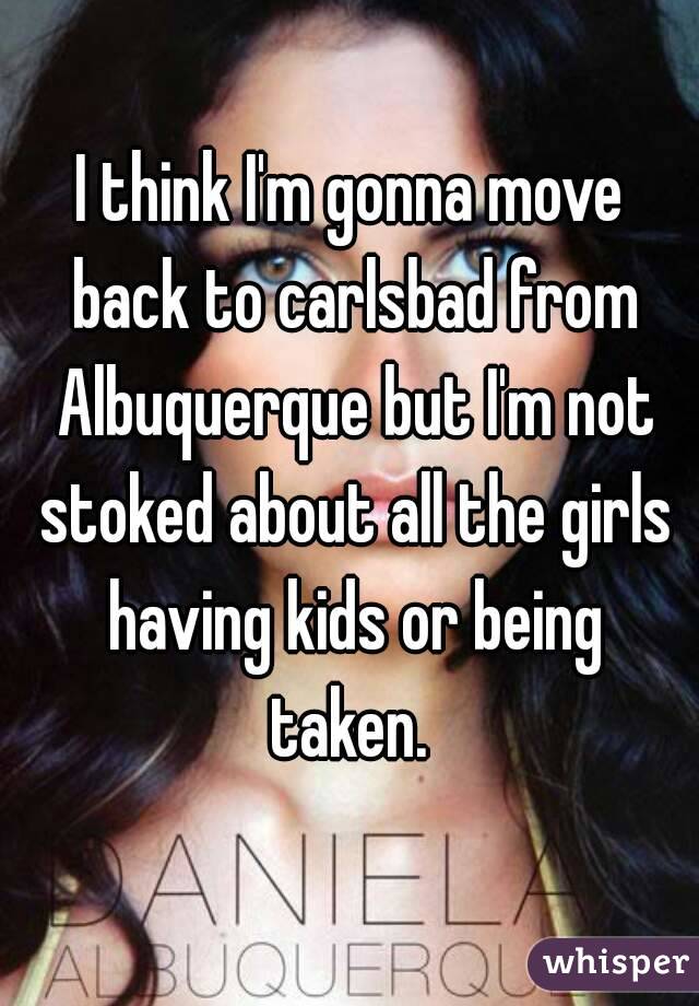 I think I'm gonna move back to carlsbad from Albuquerque but I'm not stoked about all the girls having kids or being taken. 