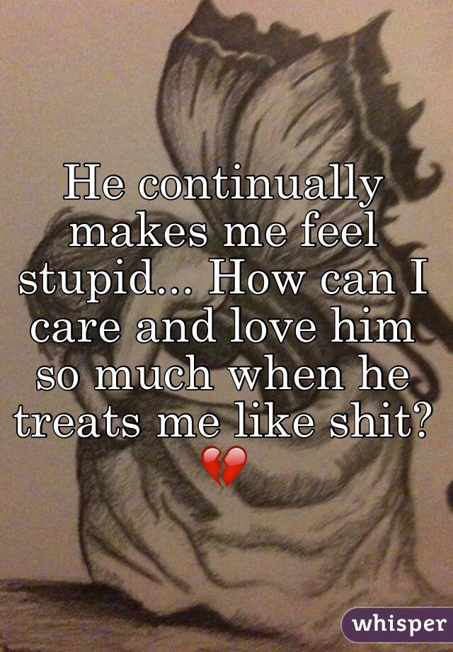He continually makes me feel stupid... How can I care and love him so much when he treats me like shit? 💔