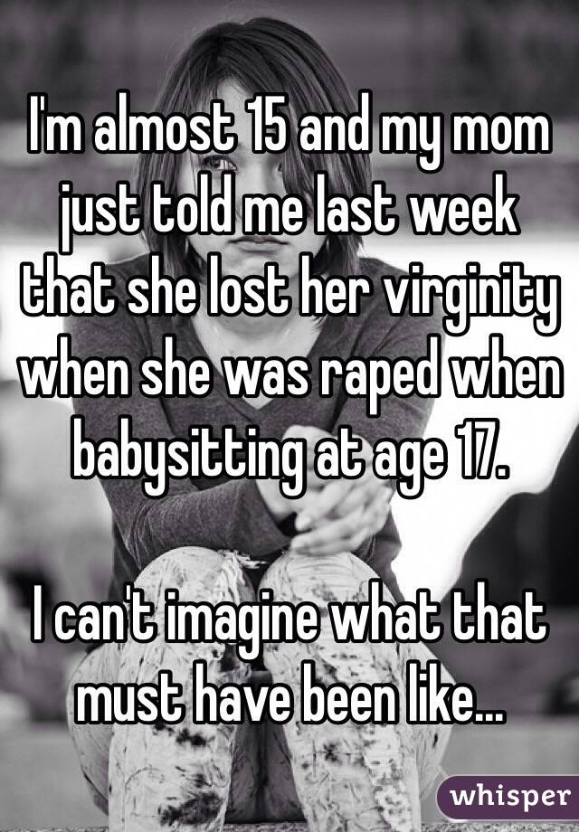 I'm almost 15 and my mom just told me last week that she lost her virginity when she was raped when babysitting at age 17.

I can't imagine what that must have been like...