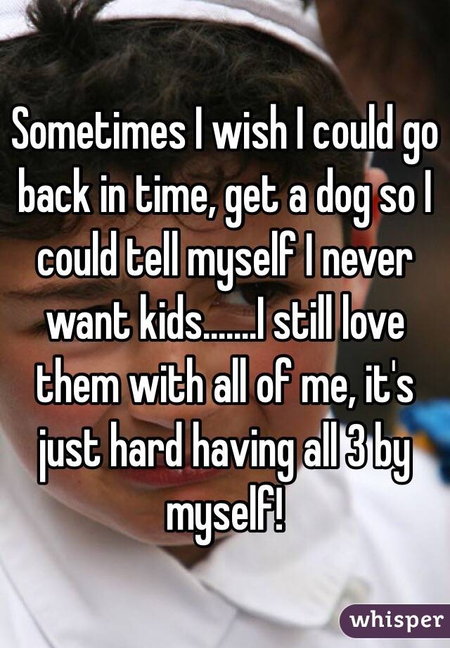Sometimes I wish I could go back in time, get a dog so I could tell myself I never want kids.......I still love them with all of me, it's just hard having all 3 by myself! 