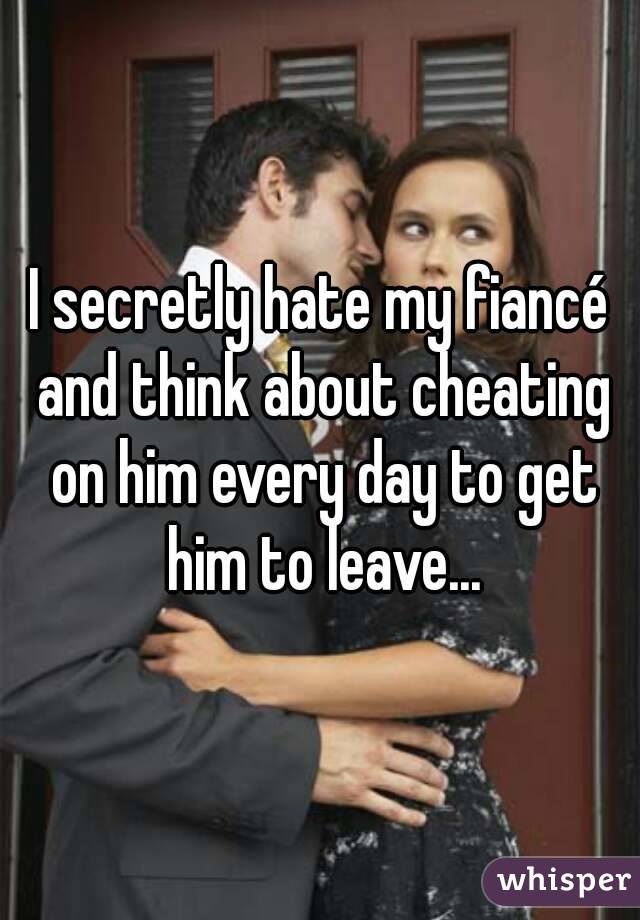 I secretly hate my fiancé and think about cheating on him every day to get him to leave...