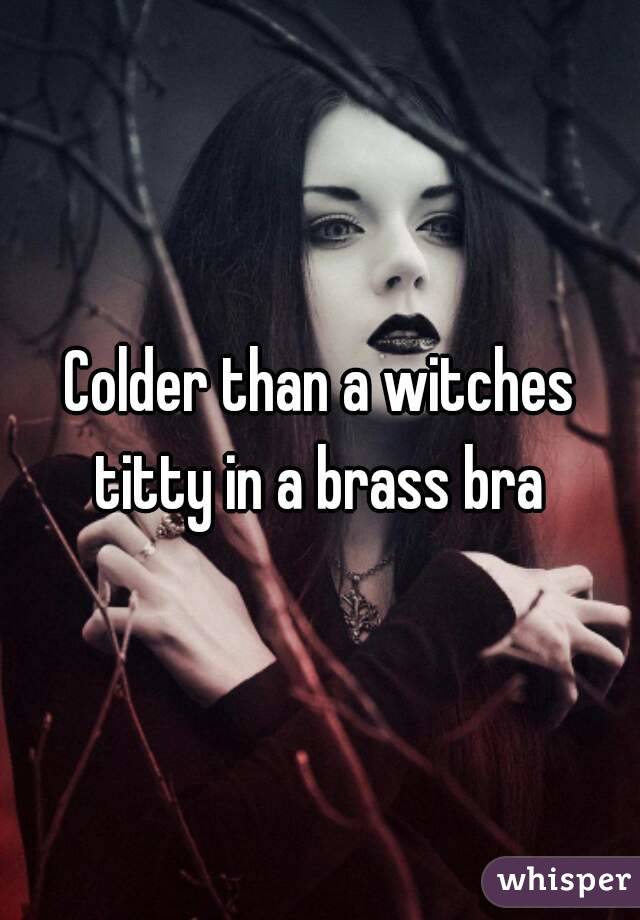 Colder than a witches titty in a brass bra 