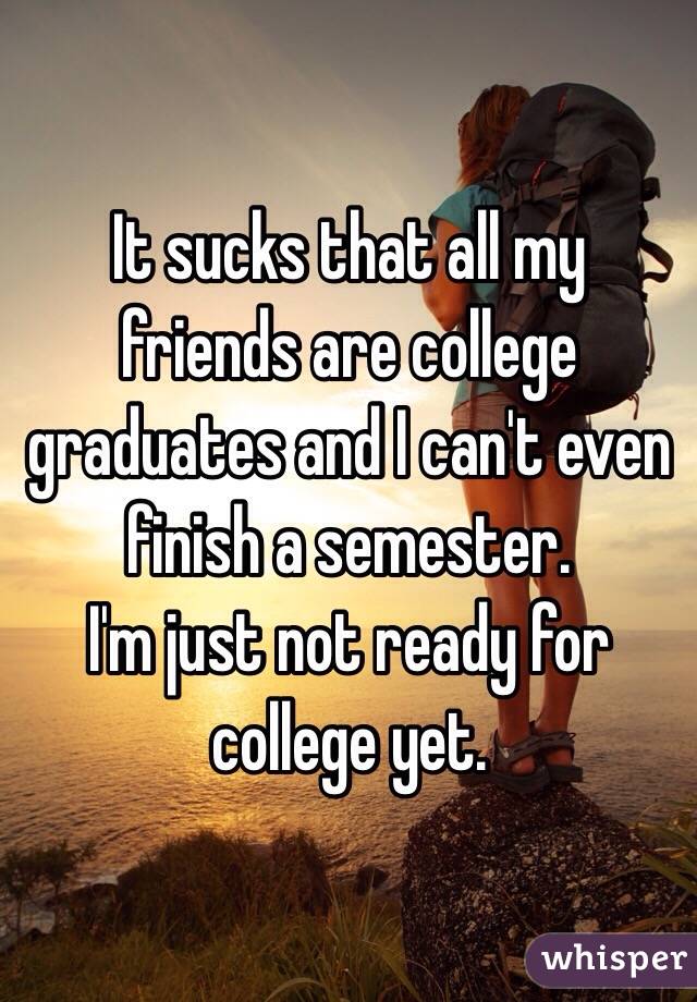 It sucks that all my friends are college graduates and I can't even finish a semester. 
I'm just not ready for college yet. 