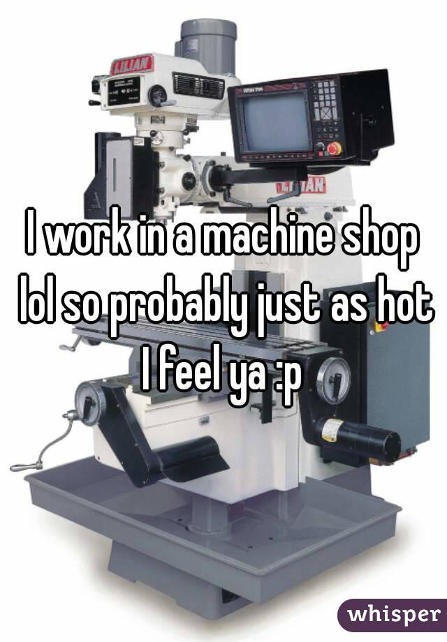 I work in a machine shop lol so probably just as hot I feel ya :p 