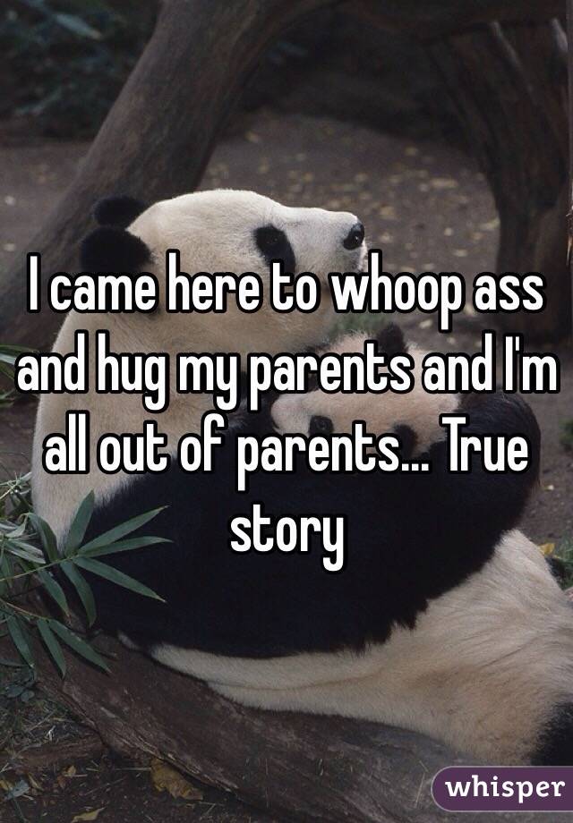 I came here to whoop ass and hug my parents and I'm all out of parents... True story 