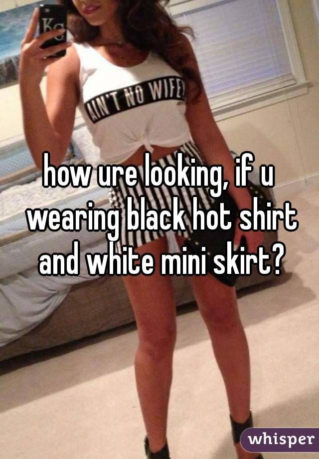 how ure looking, if u wearing black hot shirt and white mini skirt?