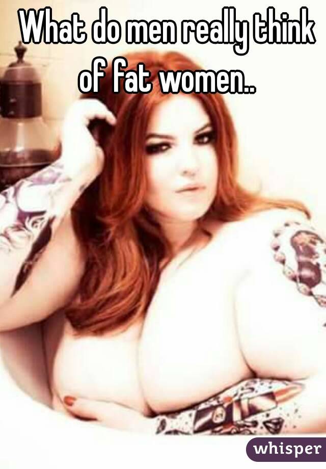 What do men really think of fat women.. 