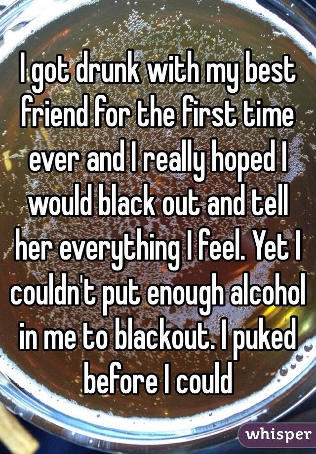 I got drunk with my best friend for the first time ever and I really hoped I would black out and tell her everything I feel. Yet I couldn't put enough alcohol in me to blackout. I puked before I could 