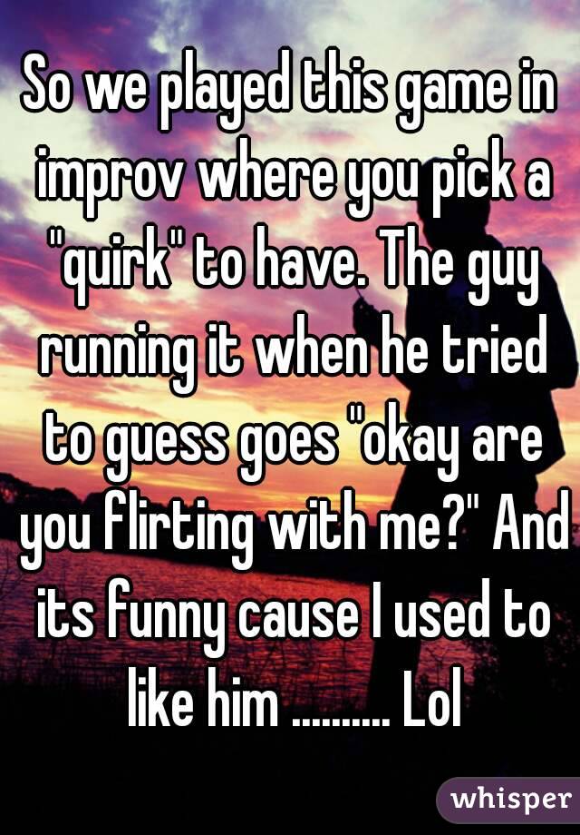 So we played this game in improv where you pick a "quirk" to have. The guy running it when he tried to guess goes "okay are you flirting with me?" And its funny cause I used to like him .......... Lol