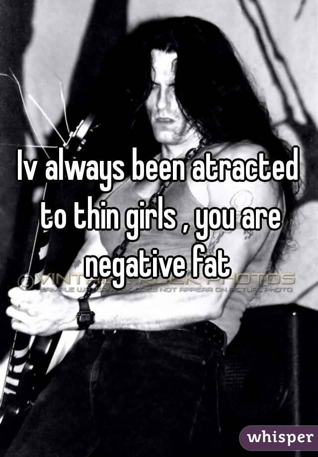 Iv always been atracted to thin girls , you are negative fat 