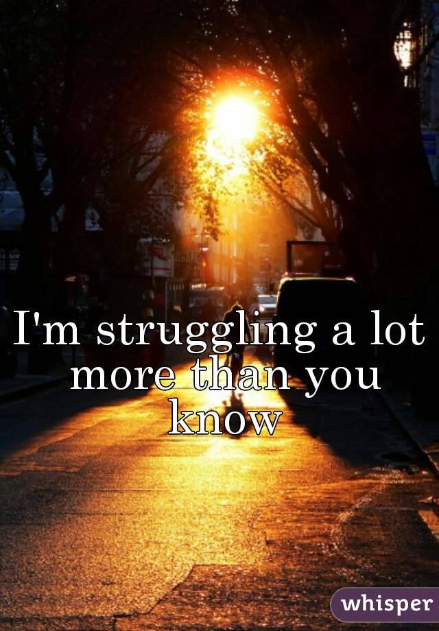 I'm struggling a lot more than you know