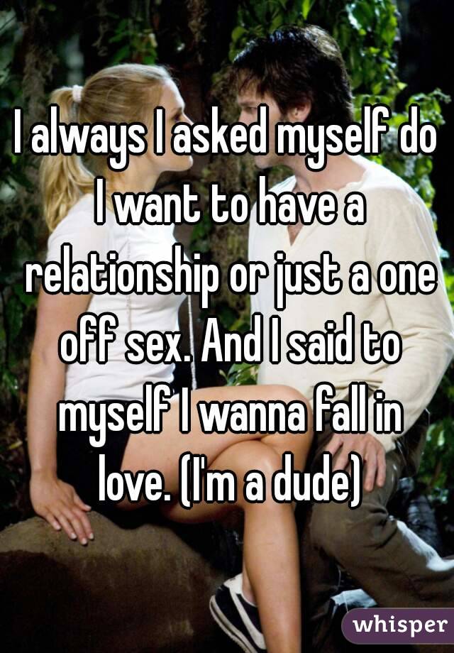 I always I asked myself do I want to have a relationship or just a one off sex. And I said to myself I wanna fall in love. (I'm a dude)
