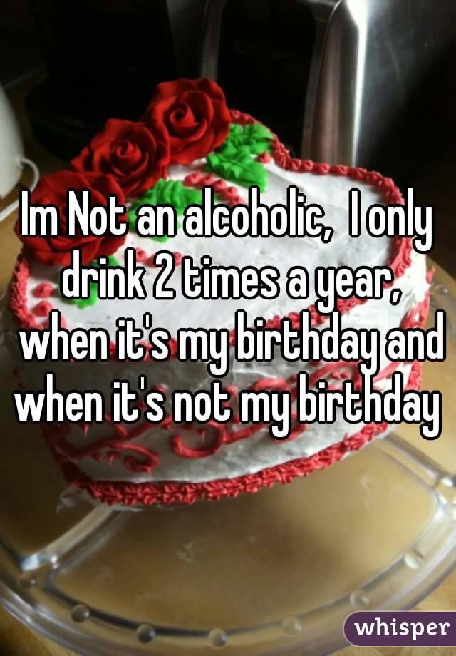 Im Not an alcoholic,  I only drink 2 times a year, when it's my birthday and when it's not my birthday 