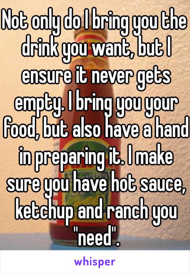 Not only do I bring you the drink you want, but I ensure it never gets empty. I bring you your food, but also have a hand in preparing it. I make sure you have hot sauce, ketchup and ranch you "need".