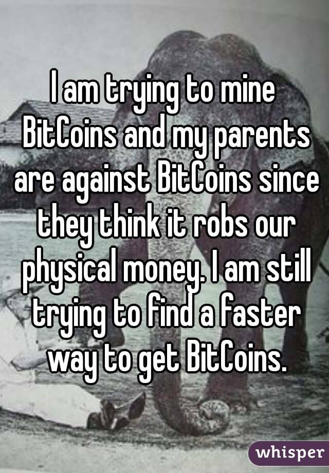 I am trying to mine BitCoins and my parents are against BitCoins since they think it robs our physical money. I am still trying to find a faster way to get BitCoins.
