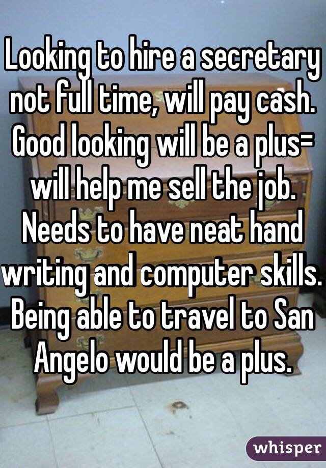 Looking to hire a secretary not full time, will pay cash. Good looking will be a plus= will help me sell the job. Needs to have neat hand writing and computer skills. Being able to travel to San Angelo would be a plus.