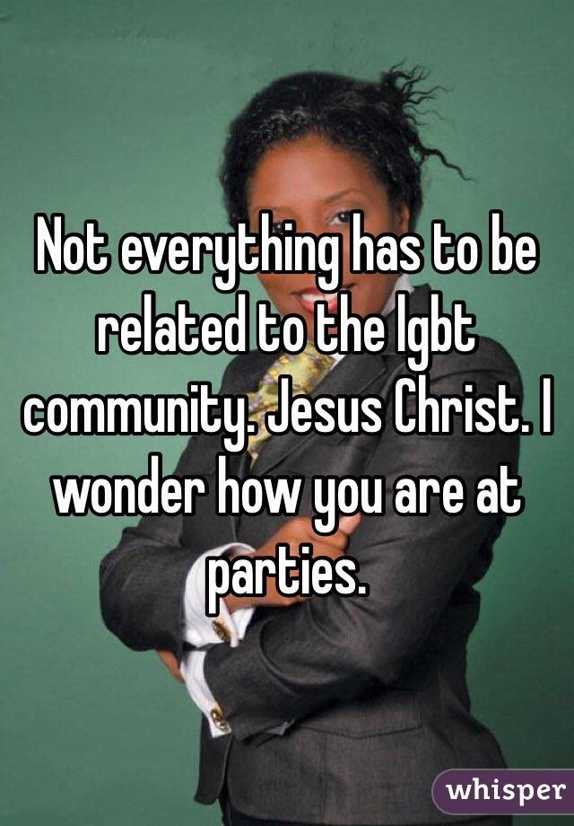 Not everything has to be related to the lgbt community. Jesus Christ. I wonder how you are at parties.