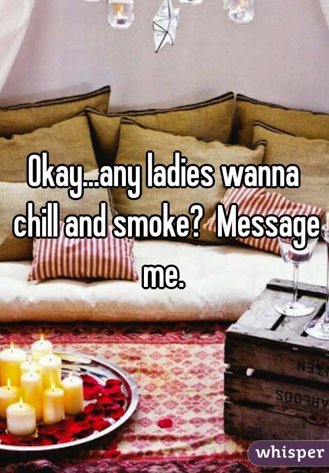 Okay...any ladies wanna chill and smoke?  Message me. 