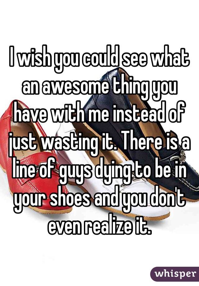 I wish you could see what an awesome thing you have with me instead of just wasting it. There is a line of guys dying to be in your shoes and you don't even realize it. 