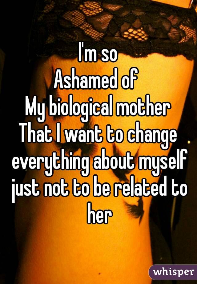 I'm so
Ashamed of 
My biological mother
That I want to change everything about myself just not to be related to her