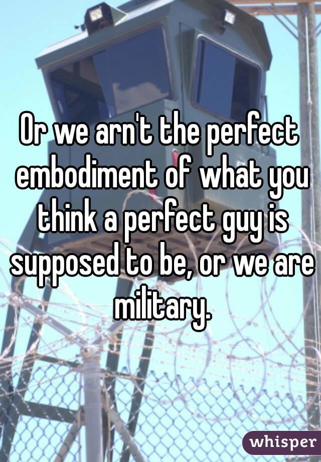 Or we arn't the perfect embodiment of what you think a perfect guy is supposed to be, or we are military.