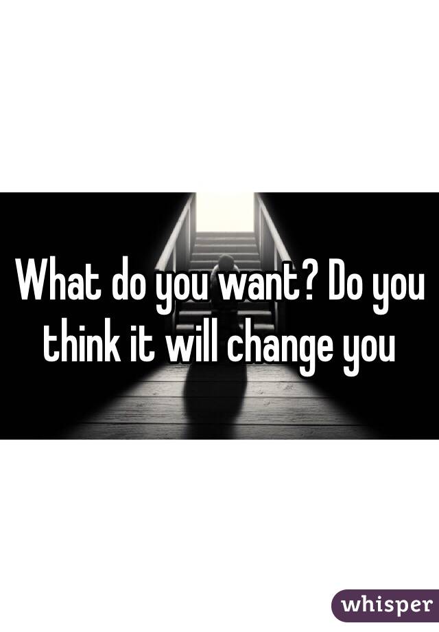 What do you want? Do you think it will change you