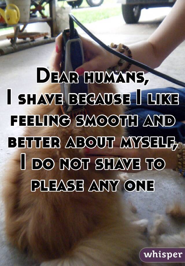 Dear humans,
I shave because I like feeling smooth and better about myself, I do not shave to please any one