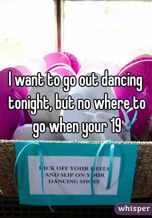 I want to go out dancing tonight, but no where to go when your 19