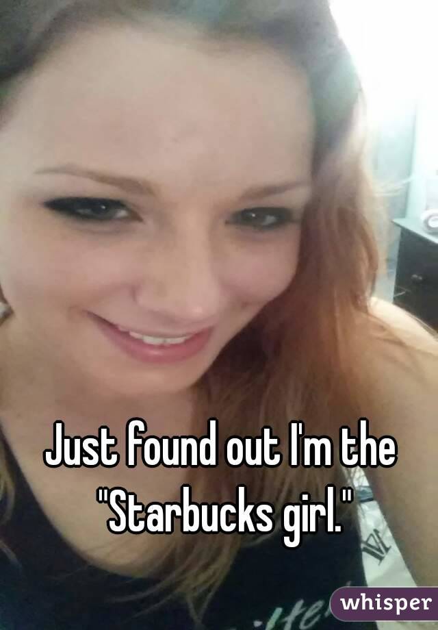 Just found out I'm the "Starbucks girl."