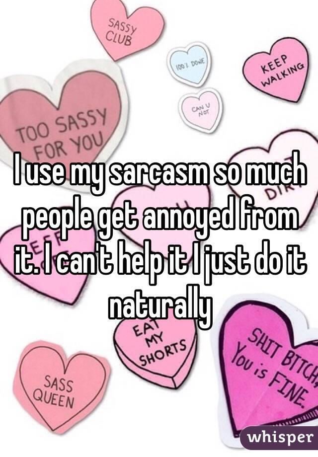 I use my sarcasm so much people get annoyed from it. I can't help it I just do it naturally 