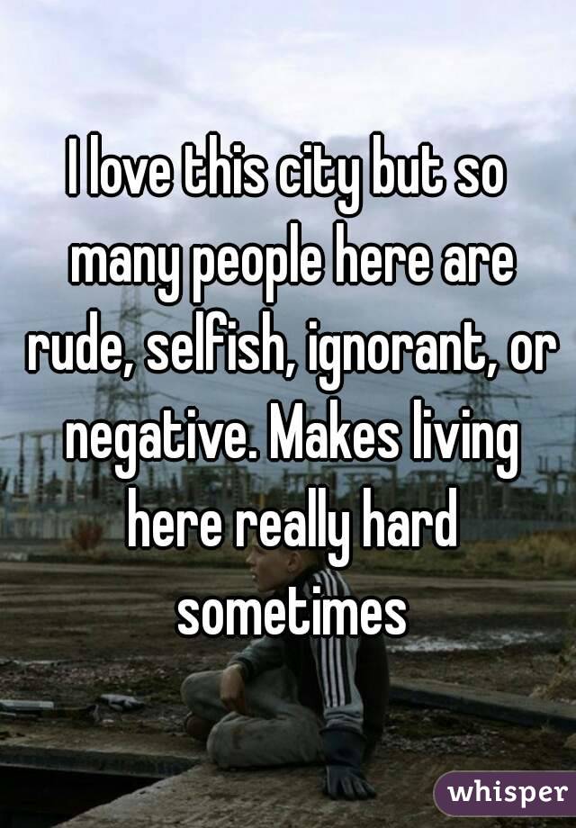 I love this city but so many people here are rude, selfish, ignorant, or negative. Makes living here really hard sometimes
