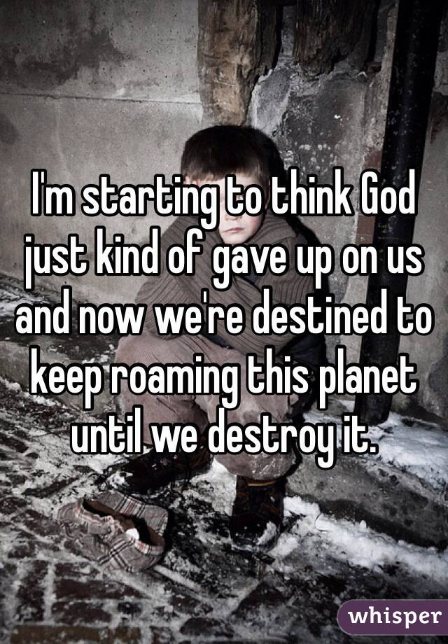 I'm starting to think God just kind of gave up on us and now we're destined to keep roaming this planet until we destroy it.