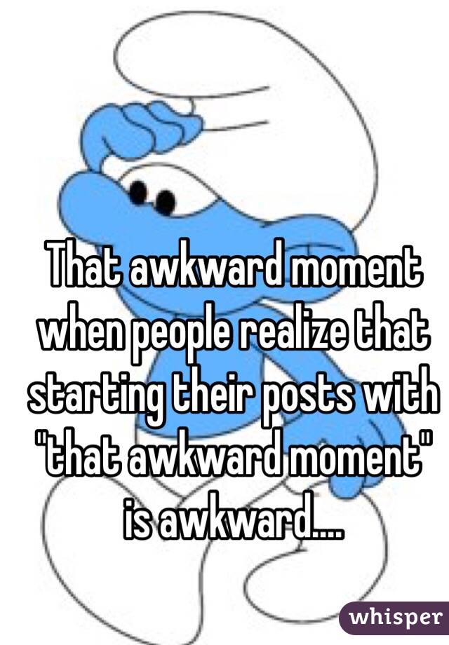 That awkward moment when people realize that starting their posts with "that awkward moment" is awkward....