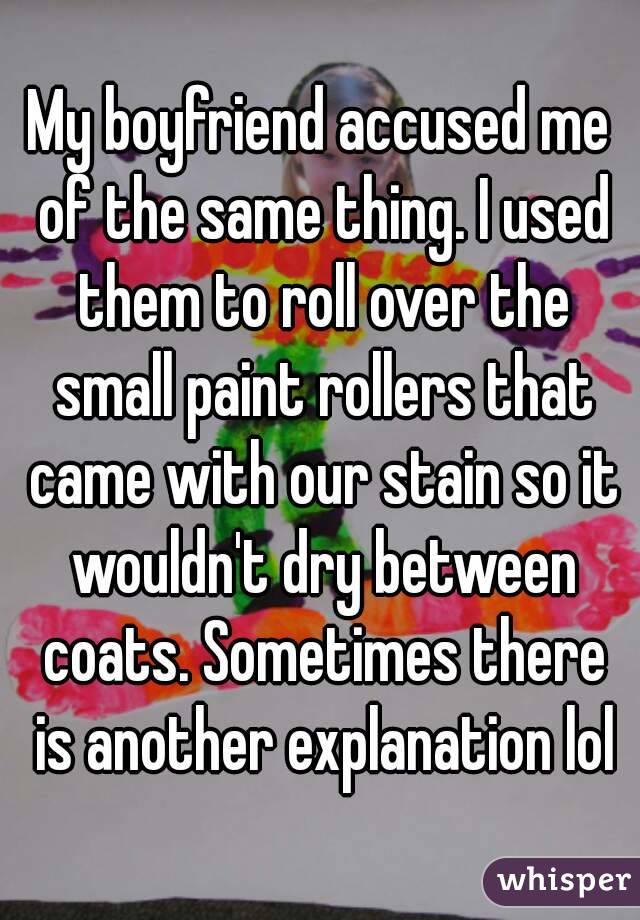 My boyfriend accused me of the same thing. I used them to roll over the small paint rollers that came with our stain so it wouldn't dry between coats. Sometimes there is another explanation lol