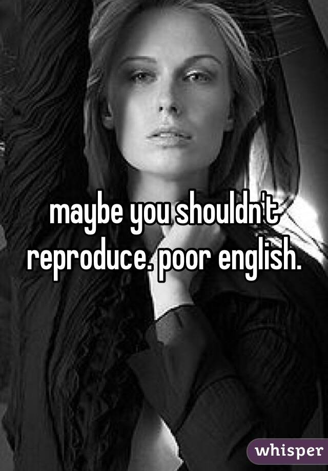 maybe you shouldn't reproduce. poor english.
