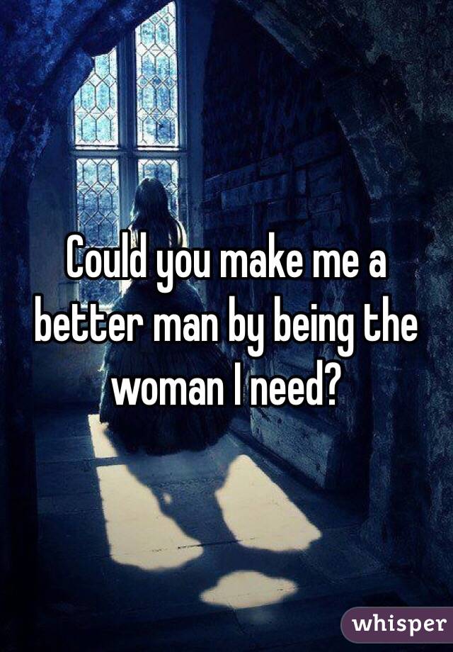 Could you make me a better man by being the woman I need? 
