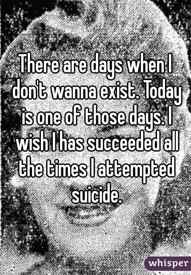 There are days when I don't wanna exist. Today is one of those days. I wish I has succeeded all the times I attempted suicide.