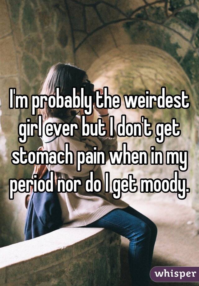 I'm probably the weirdest girl ever but I don't get stomach pain when in my period nor do I get moody. 