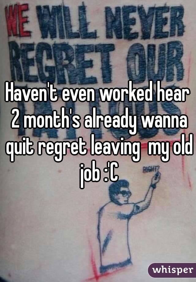 Haven't even worked hear 2 month's already wanna quit regret leaving  my old job :'C