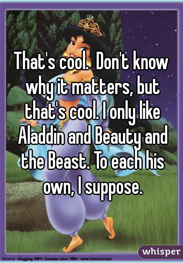 That's cool.  Don't know why it matters, but that's cool. I only like Aladdin and Beauty and the Beast. To each his own, I suppose.