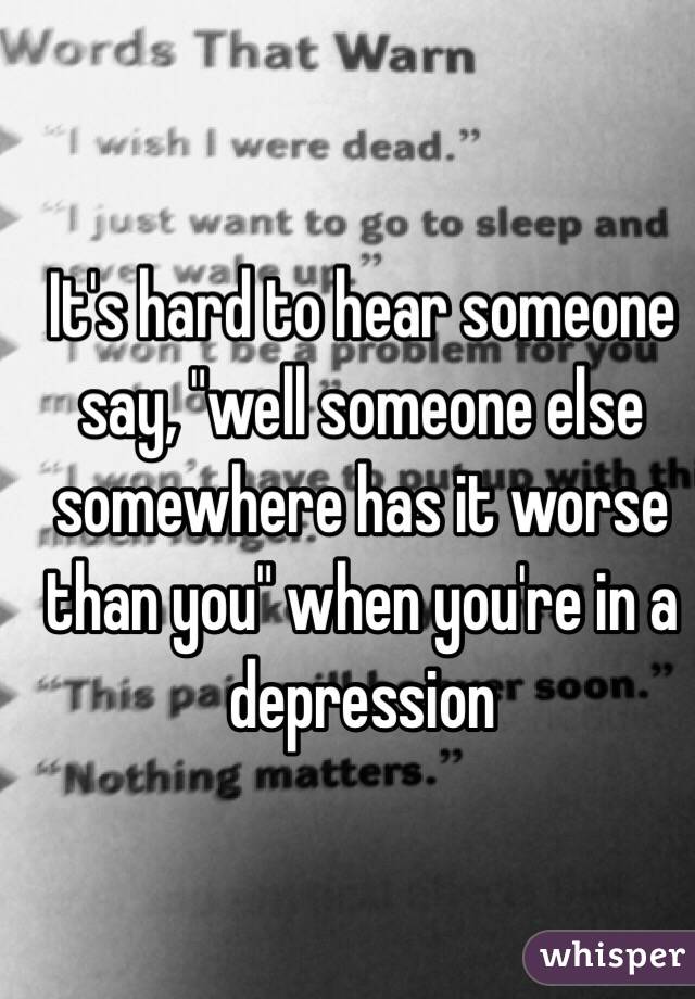 It's hard to hear someone say, "well someone else somewhere has it worse than you" when you're in a depression 
